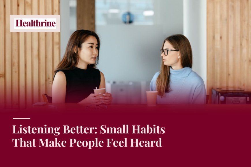 Listening Better: Small Habits That Make People Feel Heard